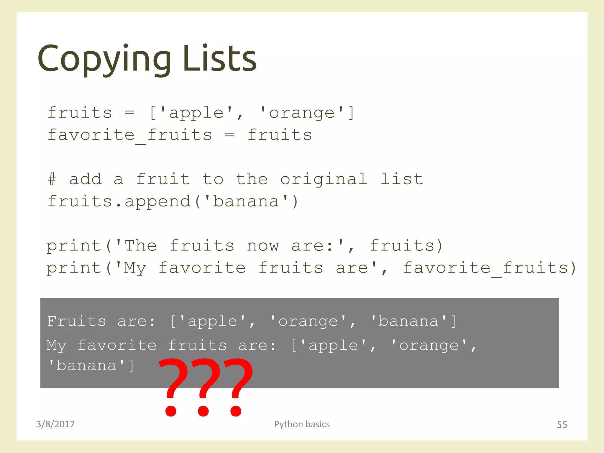 Copying Lists
3/8/2017 Python basics 55
fruits = ['apple', 'orange']
favorite_fruits = fruits
# add a fruit to the original list
fruits.append('banana')
print('The fruits now are:', fruits)
print('My favorite fruits are', favorite_fruits)
Fruits are: ['apple', 'orange', 'banana']
My favorite fruits are: ['apple', 'orange',
'banana']
???
 