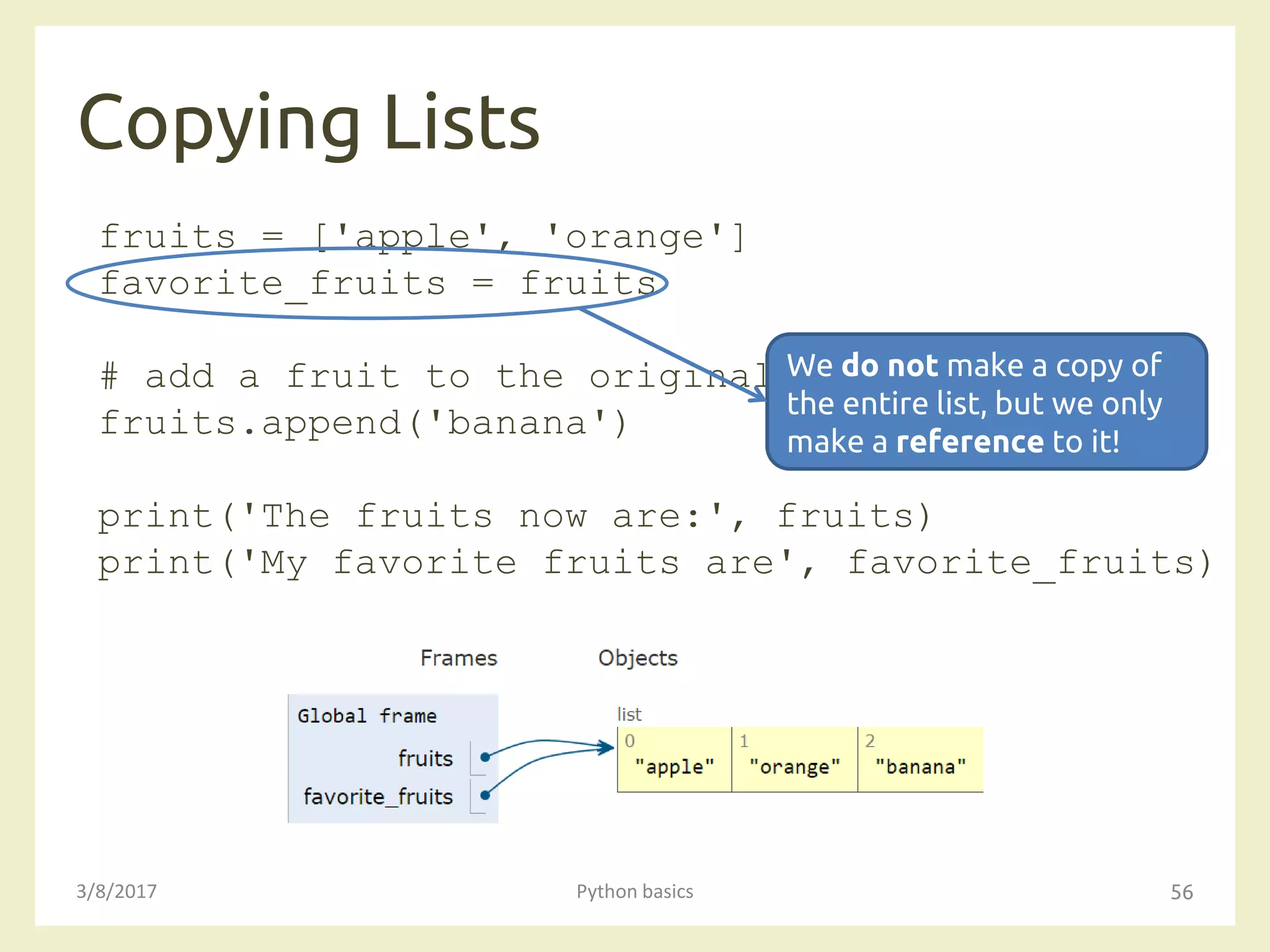 Copying Lists
3/8/2017 Python basics 56
fruits = ['apple', 'orange']
favorite_fruits = fruits
# add a fruit to the original list
fruits.append('banana')
print('The fruits now are:', fruits)
print('My favorite fruits are', favorite_fruits)
We do not make a copy of
the entire list, but we only
make a reference to it!
 