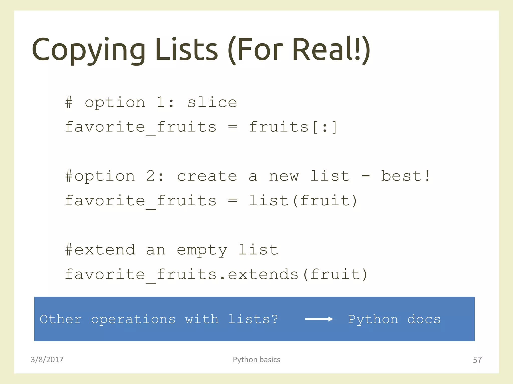 Copying Lists (For Real!)
3/8/2017 Python basics 57
# option 1: slice
favorite_fruits = fruits[:]
#option 2: create a new list - best!
favorite_fruits = list(fruit)
#extend an empty list
favorite_fruits.extends(fruit)
Other operations with lists? Python docs
 