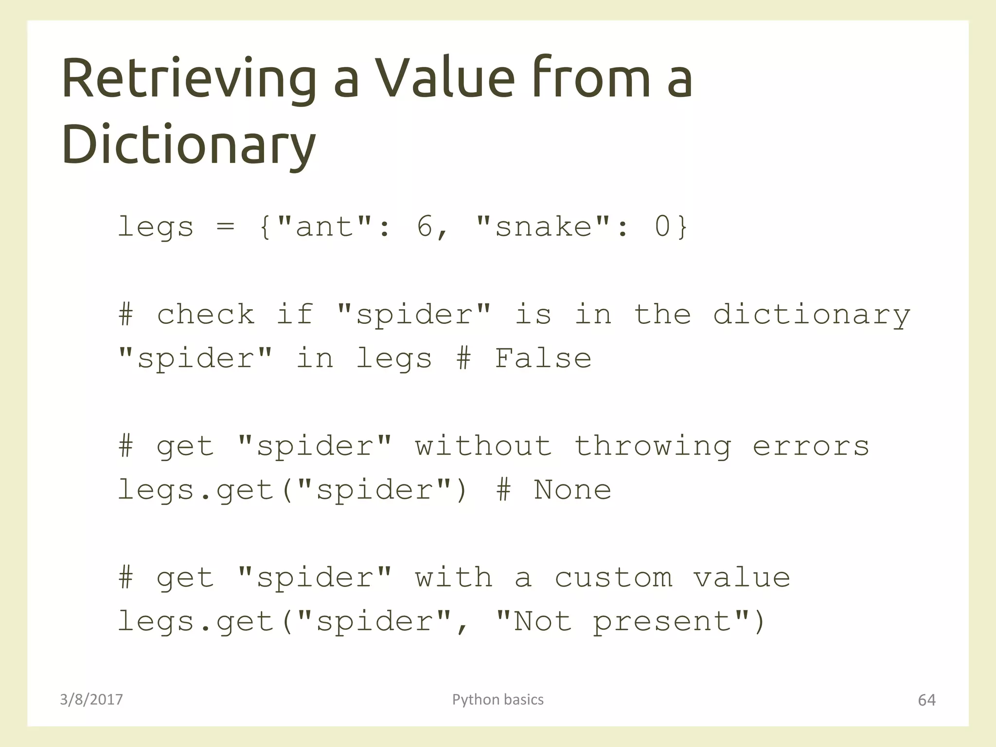 Retrieving a Value from a
Dictionary
3/8/2017 Python basics 64
legs = {"ant": 6, "snake": 0}
# check if "spider" is in the dictionary
"spider" in legs # False
# get "spider" without throwing errors
legs.get("spider") # None
# get "spider" with a custom value
legs.get("spider", "Not present")
 