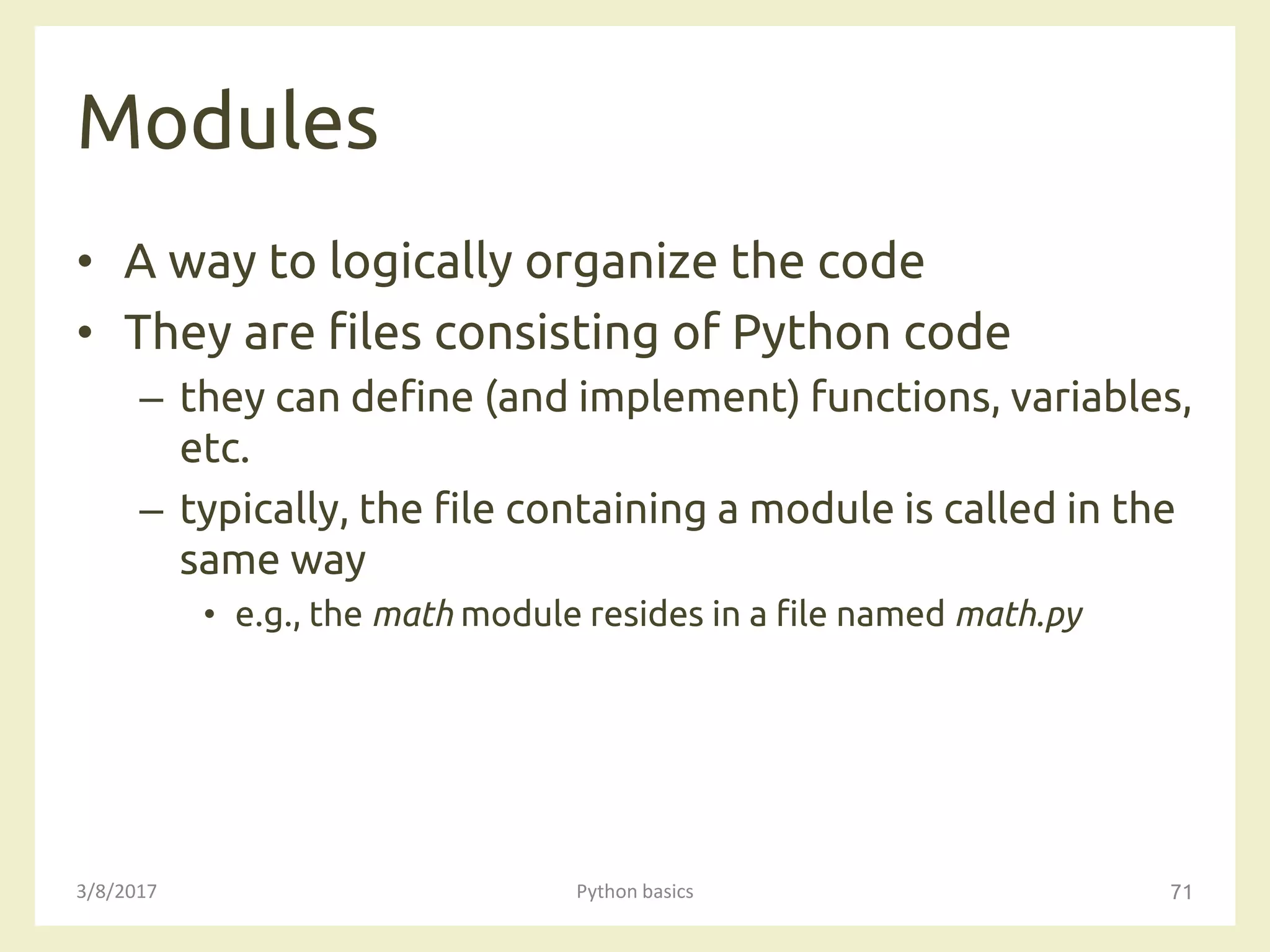 Modules
3/8/2017 Python basics 71
• A way to logically organize the code
• They are files consisting of Python code
– they can define (and implement) functions, variables,
etc.
– typically, the file containing a module is called in the
same way
• e.g., the math module resides in a file named math.py
 