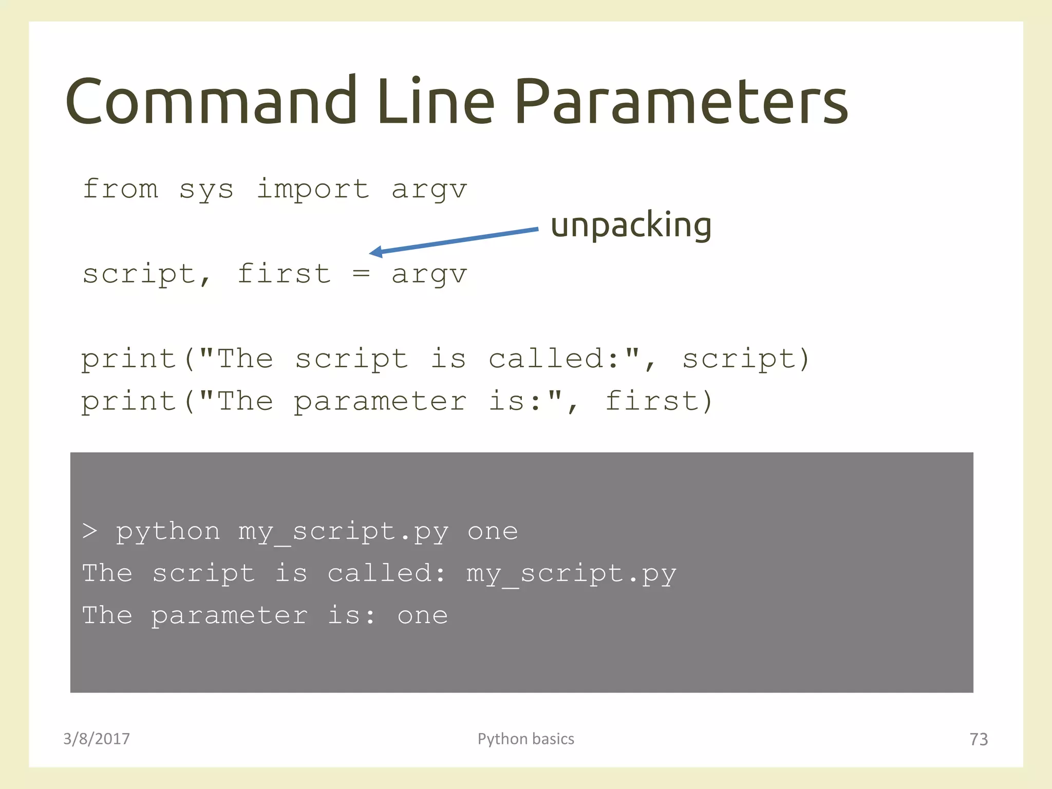 Command Line Parameters
3/8/2017 Python basics 73
from sys import argv
script, first = argv
print("The script is called:", script)
print("The parameter is:", first)
> python my_script.py one
The script is called: my_script.py
The parameter is: one
unpacking
 