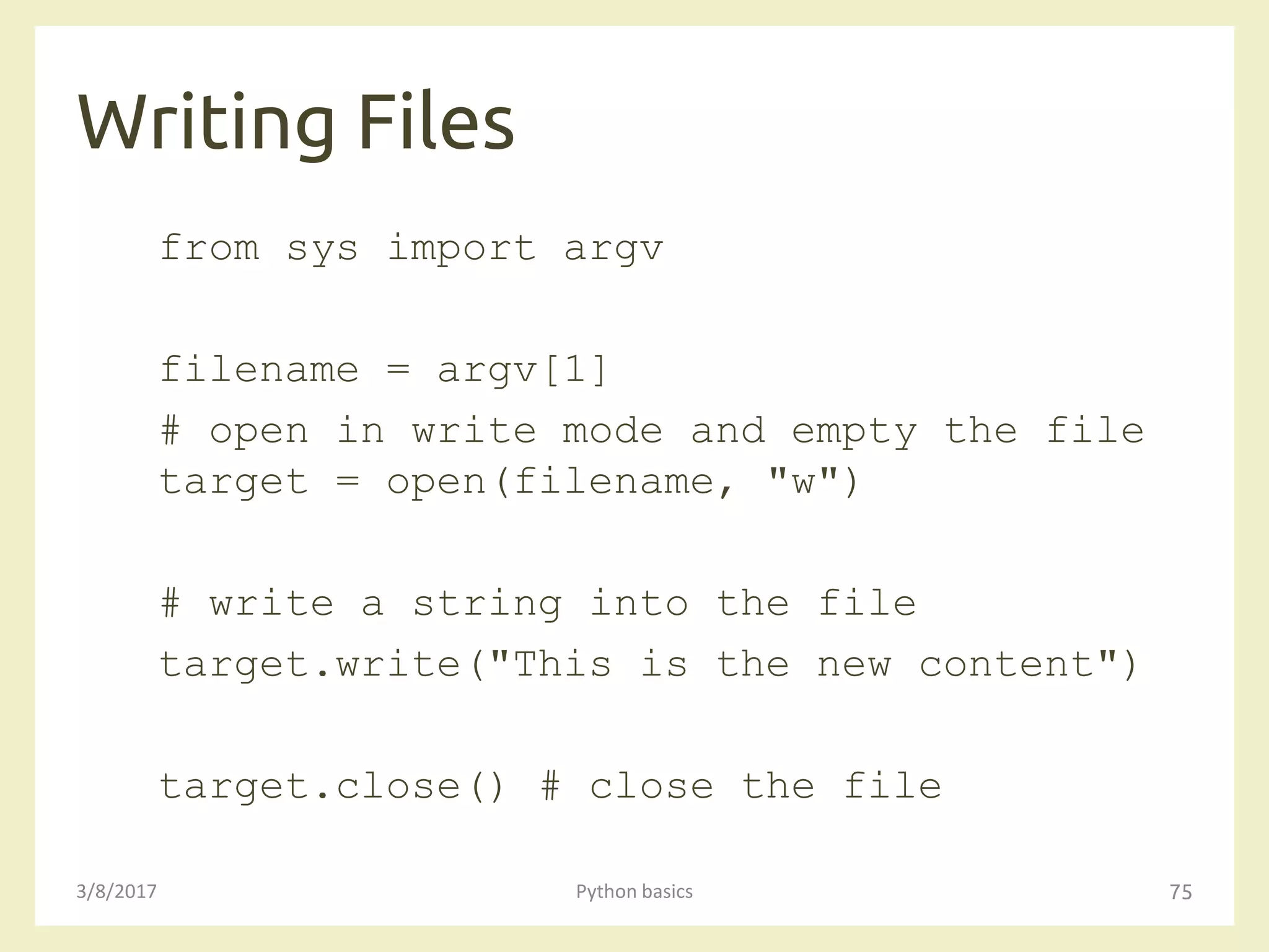 Writing Files
3/8/2017 Python basics 75
from sys import argv
filename = argv[1]
# open in write mode and empty the file
target = open(filename, "w")
# write a string into the file
target.write("This is the new content")
target.close() # close the file
 