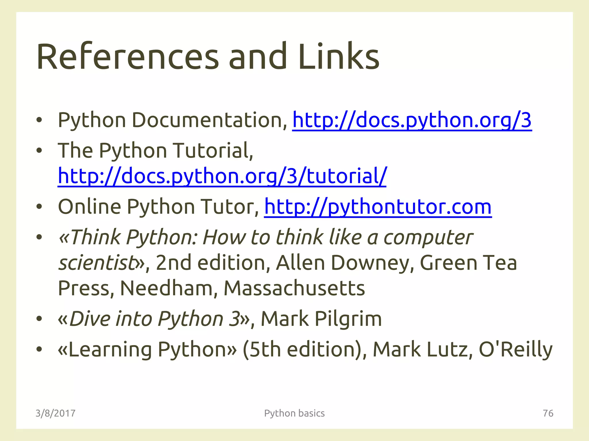 References and Links
• Python Documentation, http://docs.python.org/3
• The Python Tutorial,
http://docs.python.org/3/tutorial/
• Online Python Tutor, http://pythontutor.com
• «Think Python: How to think like a computer
scientist», 2nd edition, Allen Downey, Green Tea
Press, Needham, Massachusetts
• «Dive into Python 3», Mark Pilgrim
• «Learning Python» (5th edition), Mark Lutz, O'Reilly
3/8/2017 Python basics 76
 