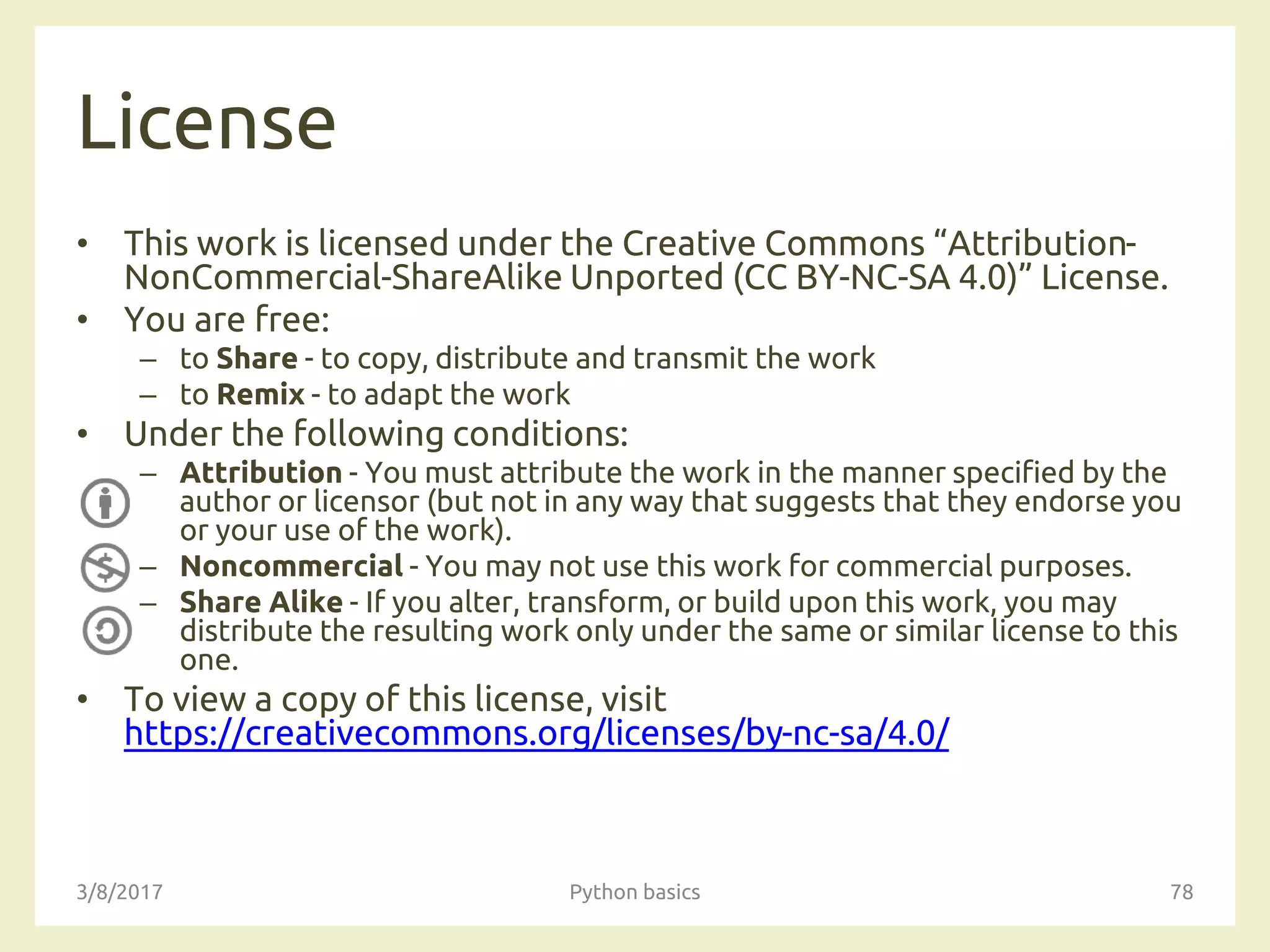 License
• This work is licensed under the Creative Commons “Attribution-
NonCommercial-ShareAlike Unported (CC BY-NC-SA 4.0)” License.
• You are free:
– to Share - to copy, distribute and transmit the work
– to Remix - to adapt the work
• Under the following conditions:
– Attribution - You must attribute the work in the manner specified by the
author or licensor (but not in any way that suggests that they endorse you
or your use of the work).
– Noncommercial - You may not use this work for commercial purposes.
– Share Alike - If you alter, transform, or build upon this work, you may
distribute the resulting work only under the same or similar license to this
one.
• To view a copy of this license, visit
https://creativecommons.org/licenses/by-nc-sa/4.0/
3/8/2017 Python basics 78
 