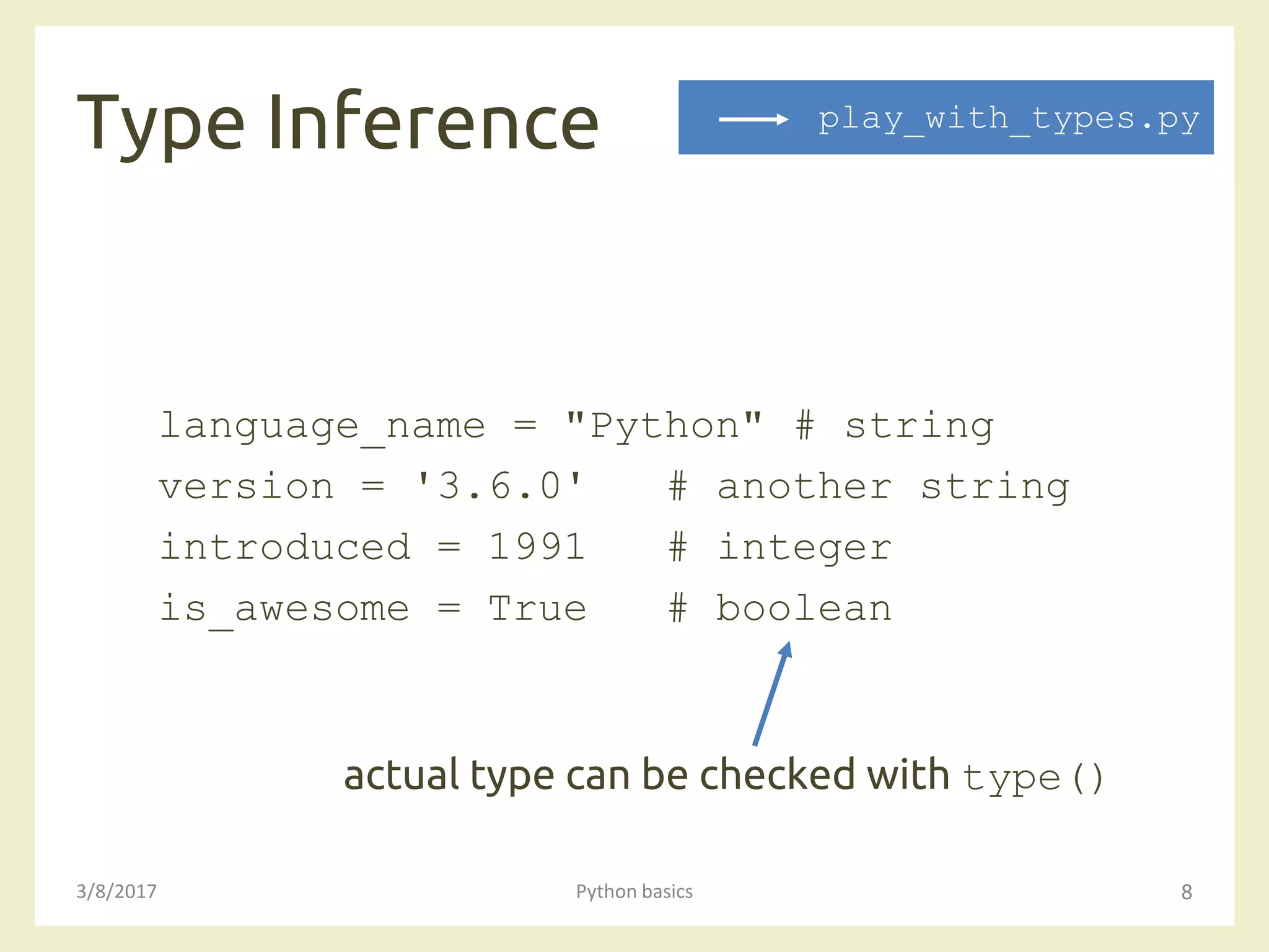 Type Inference
3/8/2017 Python basics 8
language_name = "Python" # string
version = '3.6.0' # another string
introduced = 1991 # integer
is_awesome = True # boolean
actual type can be checked with type()
play_with_types.py
 