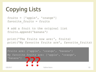 Copying Lists
3/8/2017 Python basics 55
fruits = ['apple', 'orange']
favorite_fruits = fruits
# add a fruit to the original list
fruits.append('banana')
print('The fruits now are:', fruits)
print('My favorite fruits are', favorite_fruits)
Fruits are: ['apple', 'orange', 'banana']
My favorite fruits are: ['apple', 'orange',
'banana']
???
 