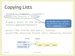 Copying Lists
3/8/2017 Python basics 56
fruits = ['apple', 'orange']
favorite_fruits = fruits
# add a fruit to the original list
fruits.append('banana')
print('The fruits now are:', fruits)
print('My favorite fruits are', favorite_fruits)
We do not make a copy of
the entire list, but we only
make a reference to it!
 