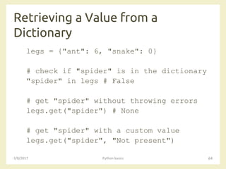 Retrieving a Value from a
Dictionary
3/8/2017 Python basics 64
legs = {"ant": 6, "snake": 0}
# check if "spider" is in the dictionary
"spider" in legs # False
# get "spider" without throwing errors
legs.get("spider") # None
# get "spider" with a custom value
legs.get("spider", "Not present")
 