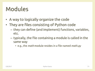 Modules
3/8/2017 Python basics 71
• A way to logically organize the code
• They are files consisting of Python code
– they can define (and implement) functions, variables,
etc.
– typically, the file containing a module is called in the
same way
• e.g., the math module resides in a file named math.py
 