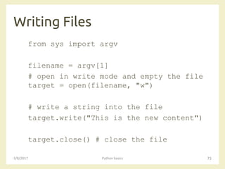 Writing Files
3/8/2017 Python basics 75
from sys import argv
filename = argv[1]
# open in write mode and empty the file
target = open(filename, "w")
# write a string into the file
target.write("This is the new content")
target.close() # close the file
 