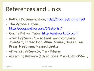 References and Links
• Python Documentation, http://docs.python.org/3
• The Python Tutorial,
http://docs.python.org/3/tutorial/
• Online Python Tutor, http://pythontutor.com
• «Think Python: How to think like a computer
scientist», 2nd edition, Allen Downey, Green Tea
Press, Needham, Massachusetts
• «Dive into Python 3», Mark Pilgrim
• «Learning Python» (5th edition), Mark Lutz, O'Reilly
3/8/2017 Python basics 76
 
