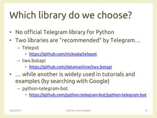 Which library do we choose?
• No official Telegram library for Python
• Two libraries are "recommended" by Telegram…
– Telepot
• https://github.com/nickoala/telepot
– twx.botapi
• https://github.com/datamachine/twx.botapi
• … while another is widely used in tutorials and
examples (by searching with Google)
– python-telegram-bot
• https://github.com/python-telegram-bot/python-telegram-bot
3/20/2017 Python intermediate 12
 