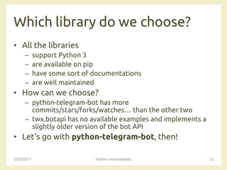 Which library do we choose?
• All the libraries
– support Python 3
– are available on pip
– have some sort of documentations
– are well maintained
• How can we choose?
– python-telegram-bot has more
commits/stars/forks/watches… than the other two
– twx.botapi has no available examples and implements a
slightly older version of the bot API
• Let's go with python-telegram-bot, then!
3/20/2017 Python intermediate 13
 