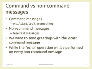 Command vs non-command
messages
• Command messages
– e.g., start, edit, something
• Non-command messages
– free text messages
• We want to send greetings with the start
command message
• While the "echo" operation will be performed
on every non-command message
3/20/2017 Python intermediate 14
 