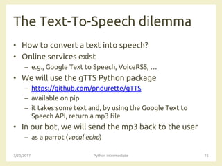 The Text-To-Speech dilemma
• How to convert a text into speech?
• Online services exist
– e.g., Google Text to Speech, VoiceRSS, …
• We will use the gTTS Python package
– https://github.com/pndurette/gTTS
– available on pip
– it takes some text and, by using the Google Text to
Speech API, return a mp3 file
• In our bot, we will send the mp3 back to the user
– as a parrot (vocal echo)
3/20/2017 Python intermediate 15
 