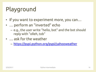 Playground
• If you want to experiment more, you can…
• … perform an "inverted" echo
– e.g., the user write "hello, bot" and the bot should
reply with "olleh, tob"
• … ask for the weather
– https://pypi.python.org/pypi/yahooweather
3/20/2017 Python intermediate 16
 