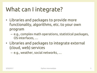 What can I integrate?
• Libraries and packages to provide more
functionality, algorithms, etc. to your own
program
– e.g., complex math operations, statistical packages,
OS interfaces, …
• Libraries and packages to integrate external
(cloud, web) services
– e.g., weather, social networks, …
3/20/2017 Python intermediate 3
 