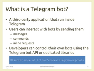 What is a Telegram bot?
• A third-party application that run inside
Telegram
• Users can interact with bots by sending them
– messages
– commands
– inline requests
• Developers can control their own bots using the
Telegram bot API or dedicated libraries
3/20/2017 Python intermediate 6
Discover more at https://core.telegram.org/bots
 