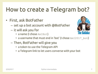 How to create a Telegram bot?
• First, ask BotFather
– set up a bot account with @BotFather
– it will ask you for
• a name (I chose AmIBot)
• a username that must end in 'bot' (I chose AmI2017_bot)
– Then, BotFather will give you
• a token to use the Telegram API
• a Telegram link to let users converse with your bot
3/20/2017 Python intermediate 7
 