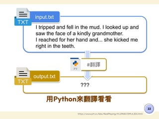 用Python來翻譯看看
22
https://www.ptt.cc/bbs/RealPlaying/M.1296817299.A.3D1.html
I tripped and fell in the mud. I looked up and
saw the face of a kindly grandmother.
I reached for her hand and... she kicked me
right in the teeth.
???
input.txt
output.txt
#翻譯
 