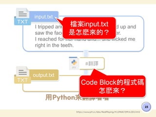 用Python來翻譯看看
23
https://www.ptt.cc/bbs/RealPlaying/M.1296817299.A.3D1.html
I tripped and fell in the mud. I looked up and
saw the face of a kindly grandmother.
I reached for her hand and... she kicked me
right in the teeth.
???
input.txt
output.txt
#翻譯
檔案input.txt
是怎麽來的？
Code Block的程式碼
怎麽來？
 
