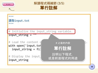 """
讀取input.txt
"""
# Initialize the input_string variable.
input_string = ""
# Load the content of input.txt to input_string.
with open('input.txt', 'r') as file:
input_string = file.read()
# Display the input_string int the result.
input_string
解讀程式碼細節 (3/5)
單行註解
41
# 之後的內容
單行註解
說明以下程式，
或是前面程式的用途
 