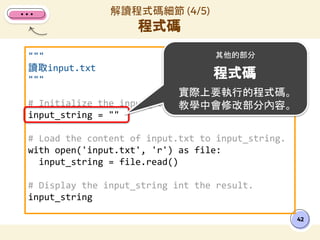 """
讀取input.txt
"""
# Initialize the input_string variable.
input_string = ""
# Load the content of input.txt to input_string.
with open('input.txt', 'r') as file:
input_string = file.read()
# Display the input_string int the result.
input_string
解讀程式碼細節 (4/5)
程式碼
42
其他的部分
程式碼
實際上要執行的程式碼。
教學中會修改部分內容。
 