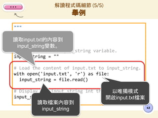 """
讀取input.txt
"""
# Initialize the input_string variable.
input_string = ""
# Load the content of input.txt to input_string.
with open('input.txt', 'r') as file:
input_string = file.read()
# Display the input_string int the result.
input_string
解讀程式碼細節 (5/5)
舉例
43
讀取input.txt的內容到
input_string變數。
以唯獨模式
開啟input.txt檔案
讀取檔案內容到
input_string
 