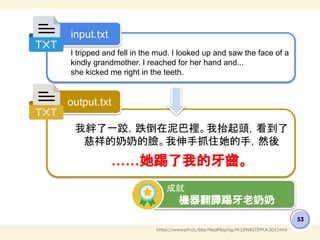 53
https://www.ptt.cc/bbs/RealPlaying/M.1296817299.A.3D1.html
I tripped and fell in the mud. I looked up and saw the face of a
kindly grandmother. I reached for her hand and...
she kicked me right in the teeth.
我絆了一跤，跌倒在泥巴裡。我抬起頭，看到了
慈祥的奶奶的臉。我伸手抓住她的手，然後
……她踢了我的牙齒。
input.txt
output.txt
成就
機器翻譯踢牙老奶奶
 