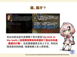 有說法認為這句是雙關了英文習語「(a) kick in
the teeth」（指很需要幫助時卻遭到了惡劣的待遇
，嚴重的打擊 ），但其實根據原文的上下文，角色的
確是被老奶奶踢，接連被捲入多人群架裡。
踢、踢牙？
54
https://zh.moegirl.tw/%E8%B8%A2%E7%89%99%E8%80%81%E5%A5%B6%E5%A5%B6
 