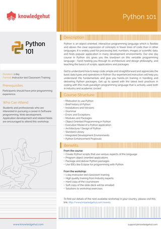 Duration: 1 day
Format: Instructor-led Classroom Training
Description
support@knowledgehut.comwww.knowledgehut.com
Python is an object-oriented, interactive programming language which is flexible
and allows the clear expression of concepts in fewer lines of code than in other
languages. It is widely used for processing text, numbers, images or scientific data,
and finds popular application in many development environments. Our one day
course in Python 101 gives you the lowdown on this versatile programming
language - hand holding you through its architecture and design philosophy, and
teaching the basics of scripts, applications and packages.
Get to understand how to keep code simple and straightforward and appreciate the
basic data types and operations in Python. Our experienced instructors will help you
understand the fundamentals and give you hands-on training in handling and
delivering Python packages. Get up to speed with the latest best practices in
coding with this multi-paradigm programming language that is actively used both
in industry and academic circles!
Python 101
Prerequisites
Participants should have prior programming
experience.
Students and professionals who are
interested in pursuing a career in Software
programming, Web development,
Application development and related fields
are encouraged to attend this workshop.
Who Can Attend
Course Structure
Benefits
• Motivation to use Python
• Brief history of Python
• Installations and Versions
• Grammar
• Errors and Exceptions
• Modules and Packages
• Object Oriented Programming in Python
• Execution Model of a Python application
• Architecture/ Design of Python
• Standard Library
• Integrated Development Environments
• Python Enhancement Proposals
From the course:
• Create Python scripts that use various aspects of the language
• Program object oriented applications
• Package and deliver Python packages
• Use IDEs like Eclipse for programming with Python
From the workshop:
• 1 day Instructor-led classroom training
• High quality training from Industry experts
• Hard copy of the courseware
• Soft copy of the slide deck will be emailed
• Solutions to workshop exercises
To find out details of the next available workshop in your country, please visit this
link: http://www.knowledgehut.com/events
 