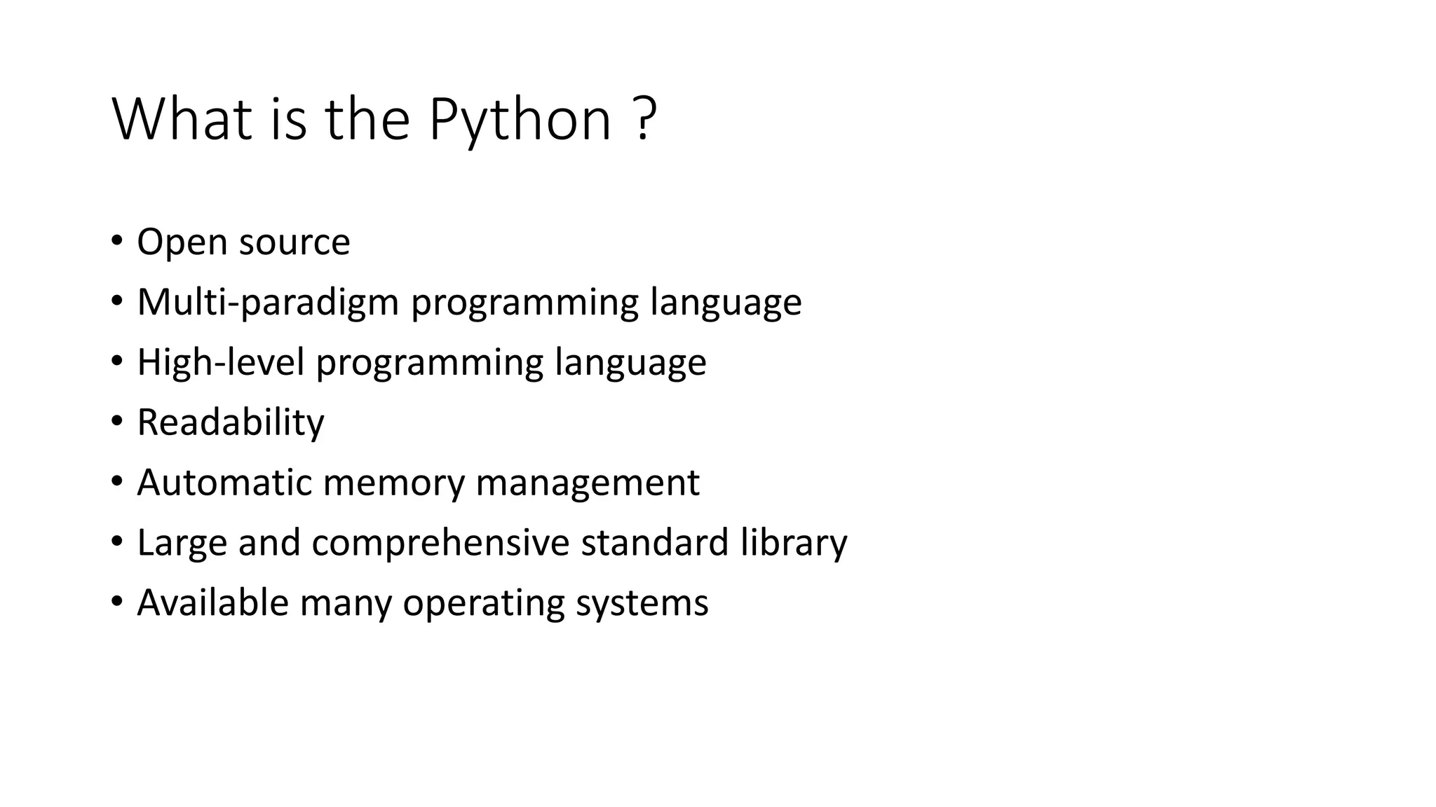 What is the Python ?
• Open source
• Multi-paradigm programming language
• High-level programming language
• Readability
• Automatic memory management
• Large and comprehensive standard library
• Available many operating systems
 