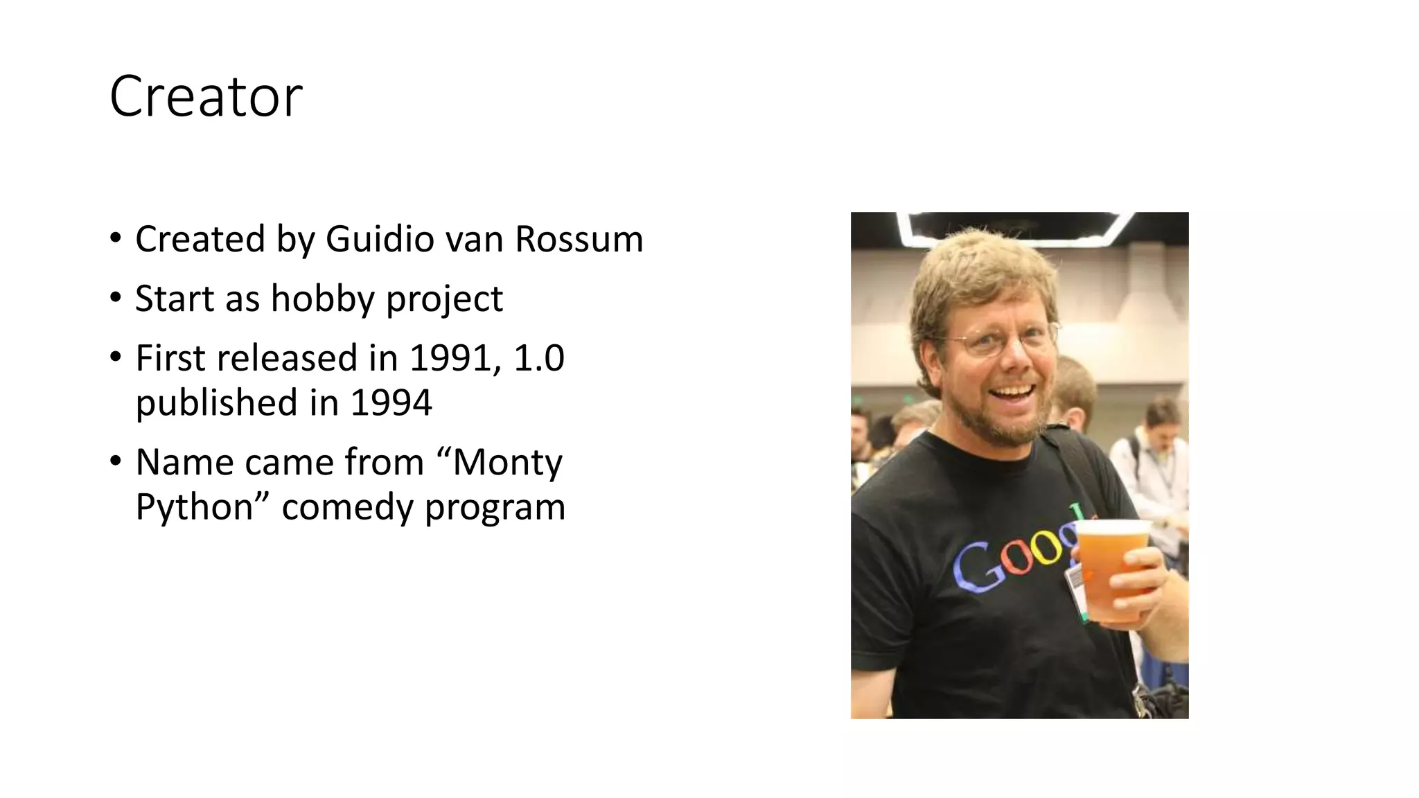 Creator
• Created by Guidio van Rossum
• Start as hobby project
• First released in 1991, 1.0
published in 1994
• Name came from “Monty
Python” comedy program
 