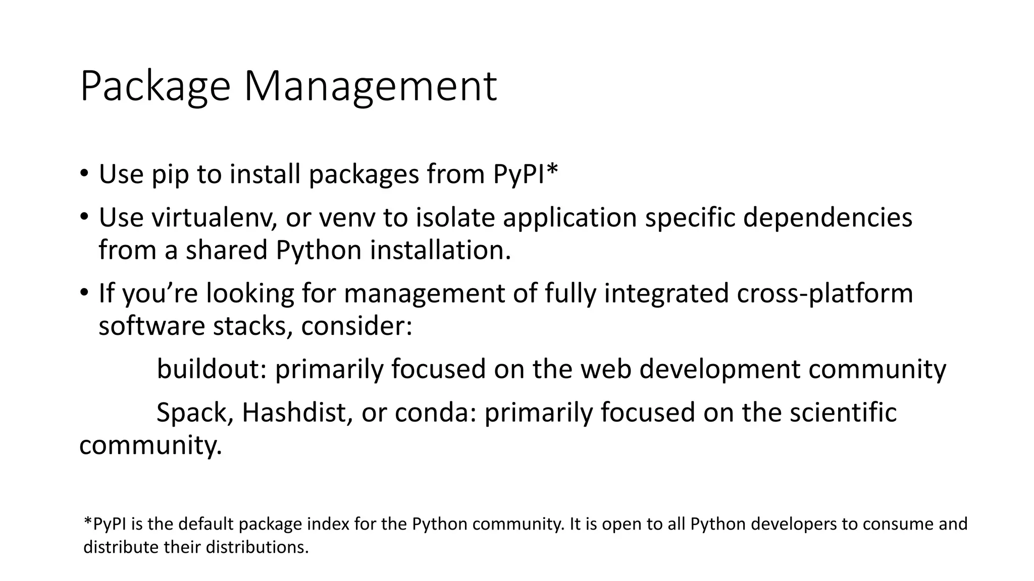 Package Management
• Use pip to install packages from PyPI*
• Use virtualenv, or venv to isolate application specific dependencies
from a shared Python installation.
• If you’re looking for management of fully integrated cross-platform
software stacks, consider:
buildout: primarily focused on the web development community
Spack, Hashdist, or conda: primarily focused on the scientific
community.
*PyPI is the default package index for the Python community. It is open to all Python developers to consume and
distribute their distributions.
 