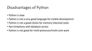 Disadvantages of Python
• Python is slow
• Python is not a very good language for mobile development
• Python is not a good choice for memory intensive tasks
• Has limitations with database access
• Python is not good for multi-processor/multi-core work
 