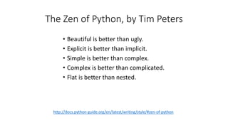 The Zen of Python, by Tim Peters
• Beautiful is better than ugly.
• Explicit is better than implicit.
• Simple is better than complex.
• Complex is better than complicated.
• Flat is better than nested.
http://docs.python-guide.org/en/latest/writing/style/#zen-of-python
 