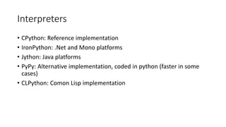 Interpreters
• CPython: Reference implementation
• IronPython: .Net and Mono platforms
• Jython: Java platforms
• PyPy: Alternative implementation, coded in python (faster in some
cases)
• CLPython: Comon Lisp implementation
 