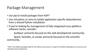 Package Management
• Use pip to install packages from PyPI*
• Use virtualenv, or venv to isolate application specific dependencies
from a shared Python installation.
• If you’re looking for management of fully integrated cross-platform
software stacks, consider:
buildout: primarily focused on the web development community
Spack, Hashdist, or conda: primarily focused on the scientific
community.
*PyPI is the default package index for the Python community. It is open to all Python developers to consume and
distribute their distributions.
 