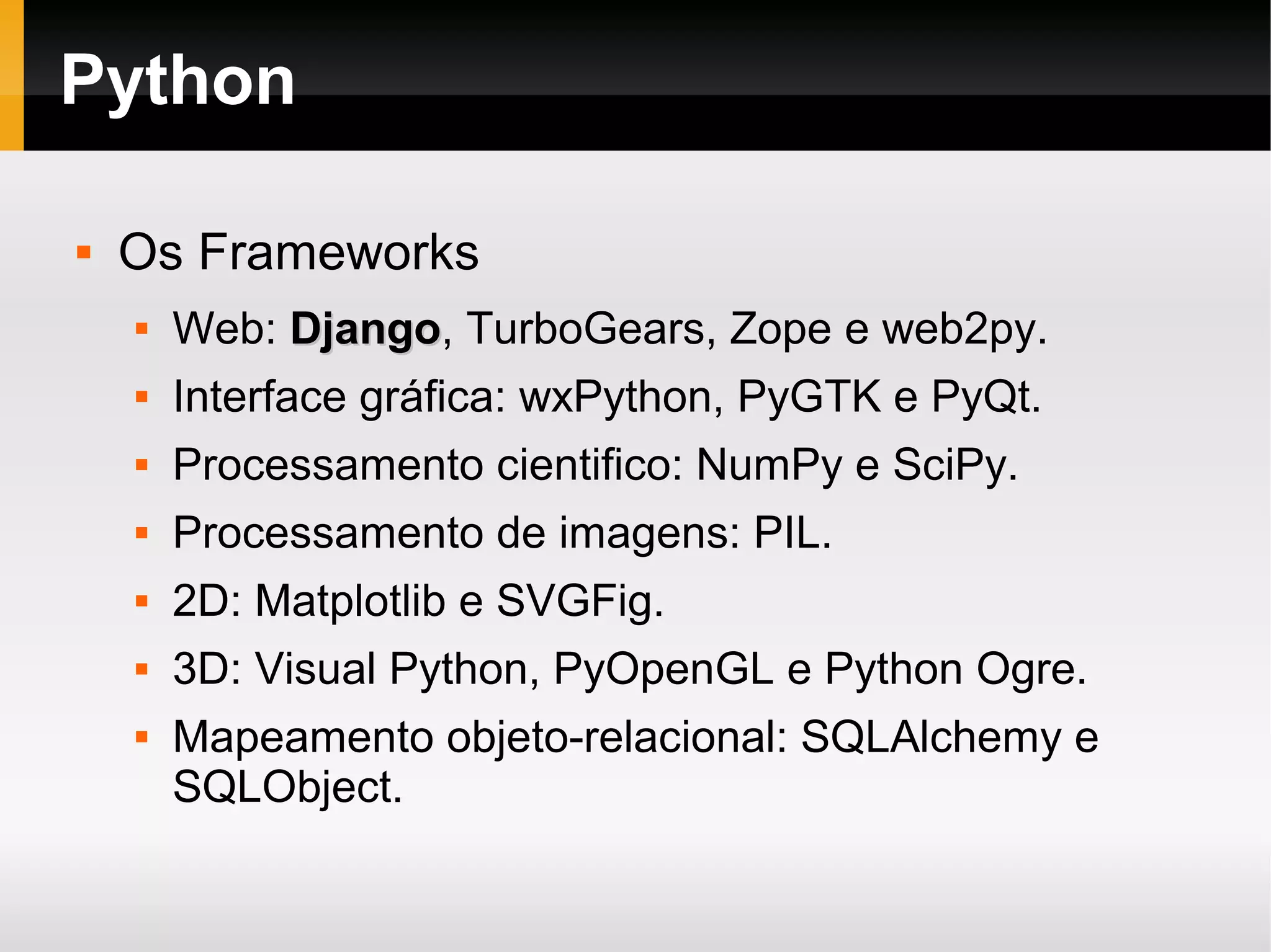 Python  Os Frameworks  Web: DjangoDjango, TurboGears, Zope e web2py.  Interface gráfica: wxPython, PyGTK e PyQt.  Processamento cientifico: NumPy e SciPy.  Processamento de imagens: PIL.  2D: Matplotlib e SVGFig.  3D: Visual Python, PyOpenGL e Python Ogre.  Mapeamento objeto-relacional: SQLAlchemy e SQLObject. 