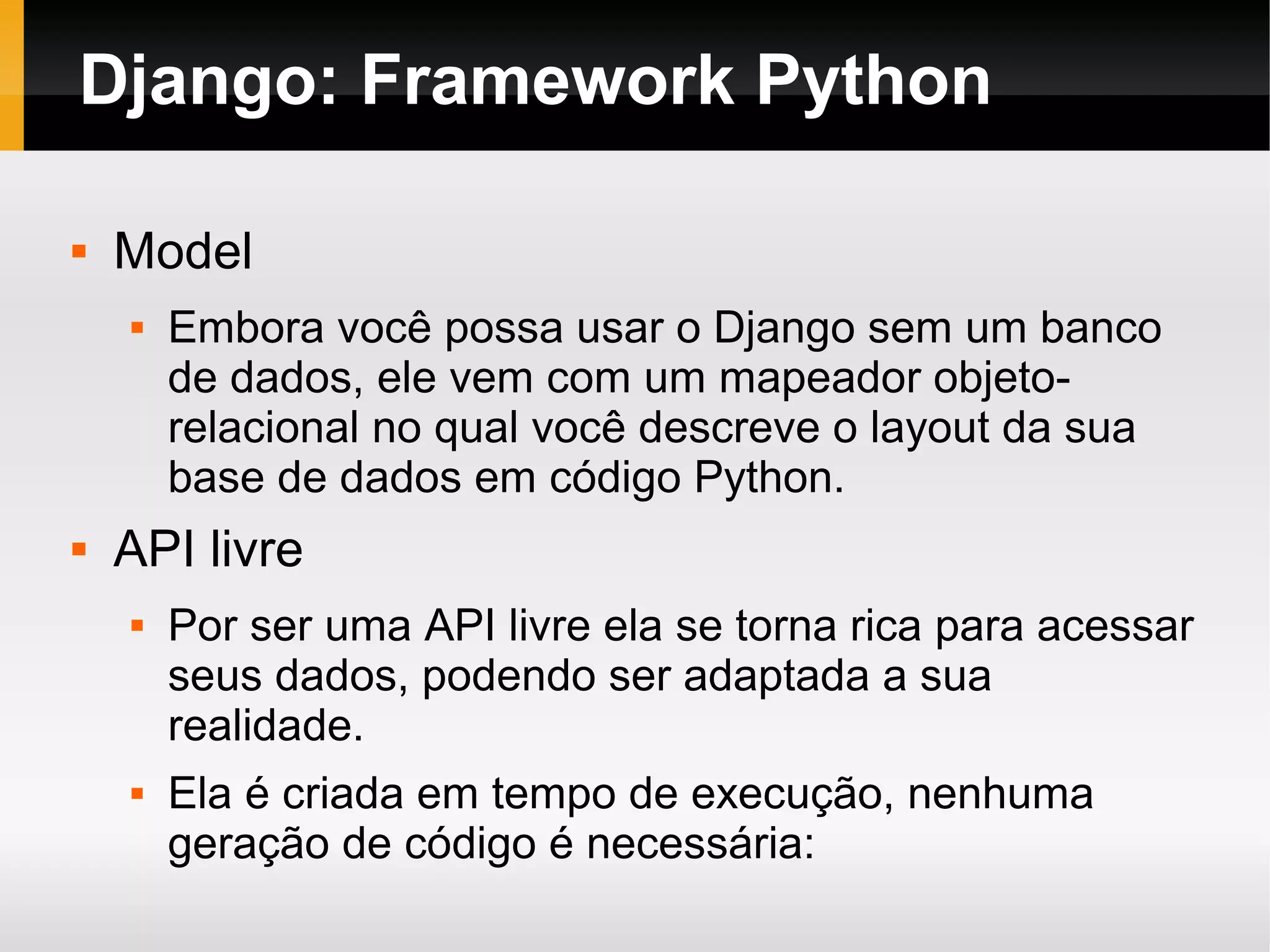 Django: Framework Python  Model  Embora você possa usar o Django sem um banco de dados, ele vem com um mapeador objeto- relacional no qual você descreve o layout da sua base de dados em código Python.  API livre  Por ser uma API livre ela se torna rica para acessar seus dados, podendo ser adaptada a sua realidade.  Ela é criada em tempo de execução, nenhuma geração de código é necessária: 