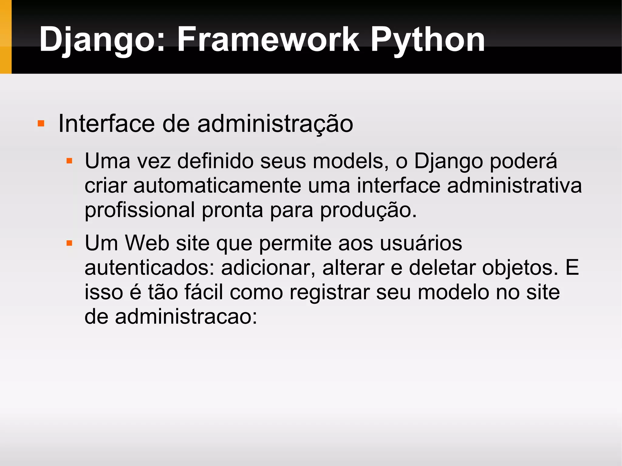 Django: Framework Python  Interface de administração  Uma vez definido seus models, o Django poderá criar automaticamente uma interface administrativa profissional pronta para produção.  Um Web site que permite aos usuários autenticados: adicionar, alterar e deletar objetos. E isso é tão fácil como registrar seu modelo no site de administracao: 