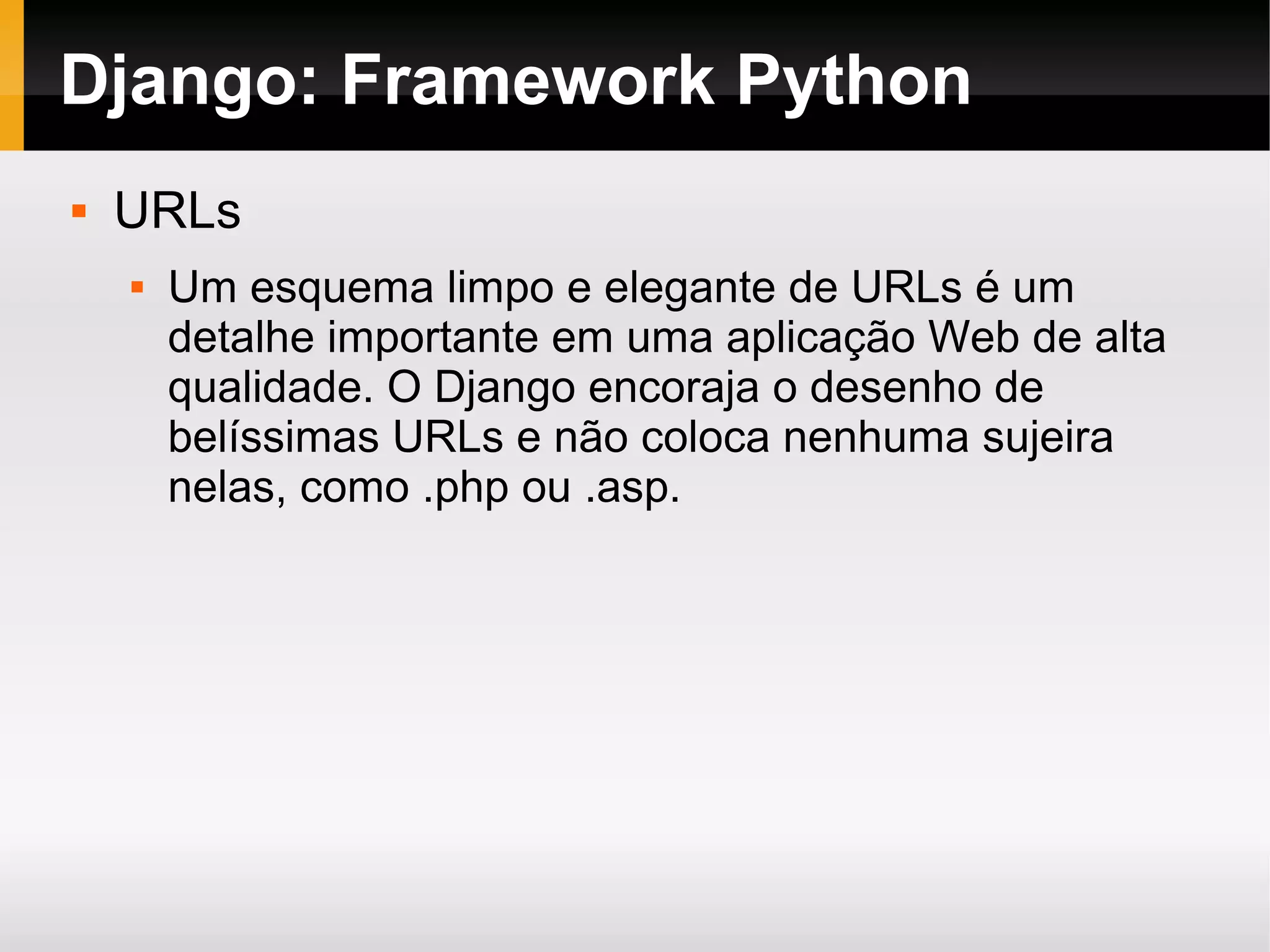 Django: Framework Python  URLs  Um esquema limpo e elegante de URLs é um detalhe importante em uma aplicação Web de alta qualidade. O Django encoraja o desenho de belíssimas URLs e não coloca nenhuma sujeira nelas, como .php ou .asp. 