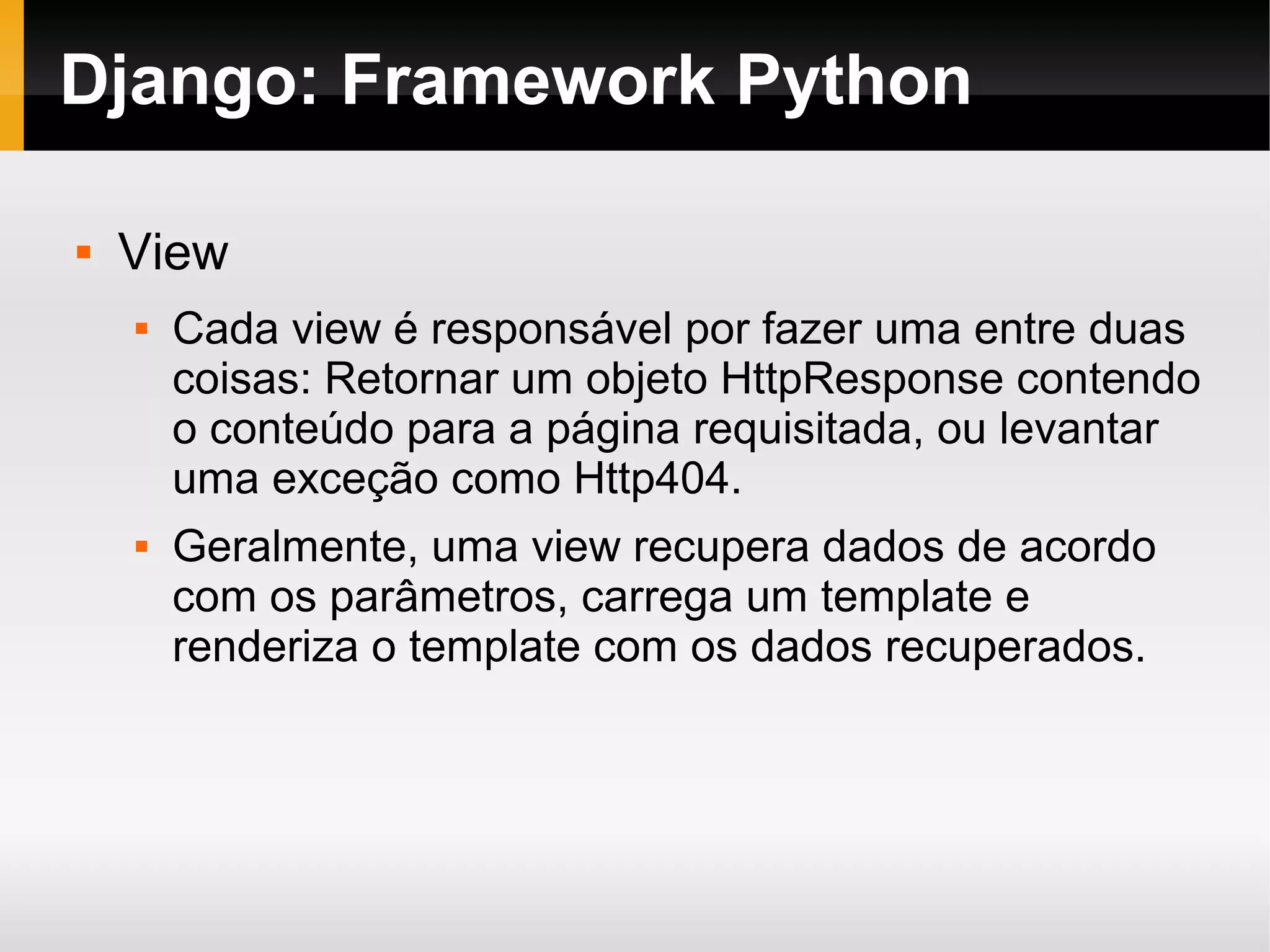 Django: Framework Python  View  Cada view é responsável por fazer uma entre duas coisas: Retornar um objeto HttpResponse contendo o conteúdo para a página requisitada, ou levantar uma exceção como Http404.  Geralmente, uma view recupera dados de acordo com os parâmetros, carrega um template e renderiza o template com os dados recuperados. 