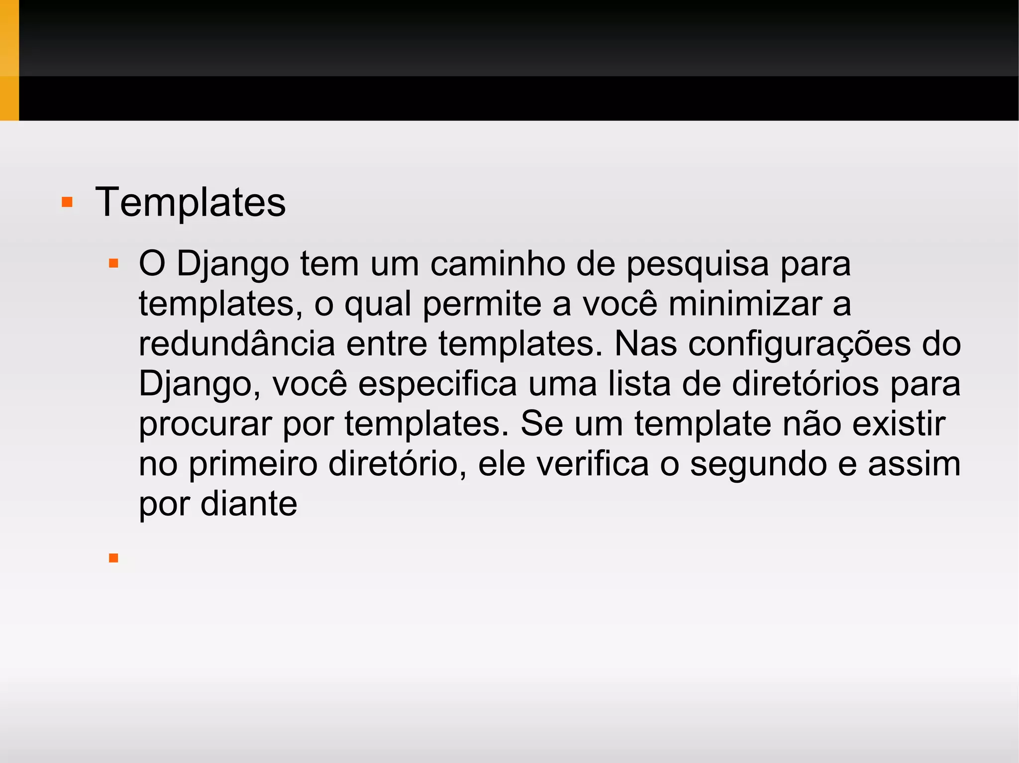  Templates  O Django tem um caminho de pesquisa para templates, o qual permite a você minimizar a redundância entre templates. Nas configurações do Django, você especifica uma lista de diretórios para procurar por templates. Se um template não existir no primeiro diretório, ele verifica o segundo e assim por diante  