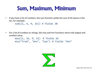 Sum, Maximum, Minimum
• If you have a list of numbers, the sum function yields the sum of all values in the
list. For example:
sum([1, 4, 9, 16]) # Yields 30
• For a list of numbers or strings, the max and min functions return the largest and
smallest value:
max([1, 16, 9, 4]) # Yields 16
min("Fred", "Ann", "Sue") # Yields "Ann"
Image Credit: www.clker.com
 