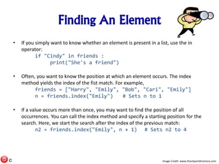 Finding An Element
• If you simply want to know whether an element is present in a list, use the in
operator:
if "Cindy" in friends :
print("She's a friend")
• Often, you want to know the position at which an element occurs. The index
method yields the index of the fist match. For example,
friends = ["Harry", "Emily", "Bob", "Cari", "Emily"]
n = friends.index("Emily") # Sets n to 1
• If a value occurs more than once, you may want to find the position of all
occurrences. You can call the index method and specify a starting position for the
search. Here, we start the search after the index of the previous match:
n2 = friends.index("Emily", n + 1) # Sets n2 to 4
Image Credit: www.theclipartdirectory.comc
 