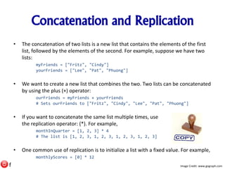 Concatenation and Replication
• The concatenation of two lists is a new list that contains the elements of the first
list, followed by the elements of the second. For example, suppose we have two
lists:
myFriends = ["Fritz", "Cindy"]
yourFriends = ["Lee", "Pat", "Phuong"]
• We want to create a new list that combines the two. Two lists can be concatenated
by using the plus (+) operator:
ourFriends = myFriends + yourFriends
# Sets ourFriends to ["Fritz", "Cindy", "Lee", "Pat", "Phuong"]
• If you want to concatenate the same list multiple times, use
the replication operator: (*). For example,
monthInQuarter = [1, 2, 3] * 4
# The list is [1, 2, 3, 1, 2, 3, 1, 2, 3, 1, 2, 3]
• One common use of replication is to initialize a list with a fixed value. For example,
monthlyScores = [0] * 12
Image Credit: www.gograph.comf
 