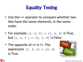 Equality Testing
• Use the == operator to compare whether two
lists have the same elements, in the same
order.
• For example, [1, 4, 9] == [1, 4, 9] is True,
but [1, 4, 9 ] == [4, 1, 9] is False.
• The opposite of == is !=. The
expression [1, 4, 9] != [4, 9]
is True.
Image Credit: www.fotosearch.comg
 