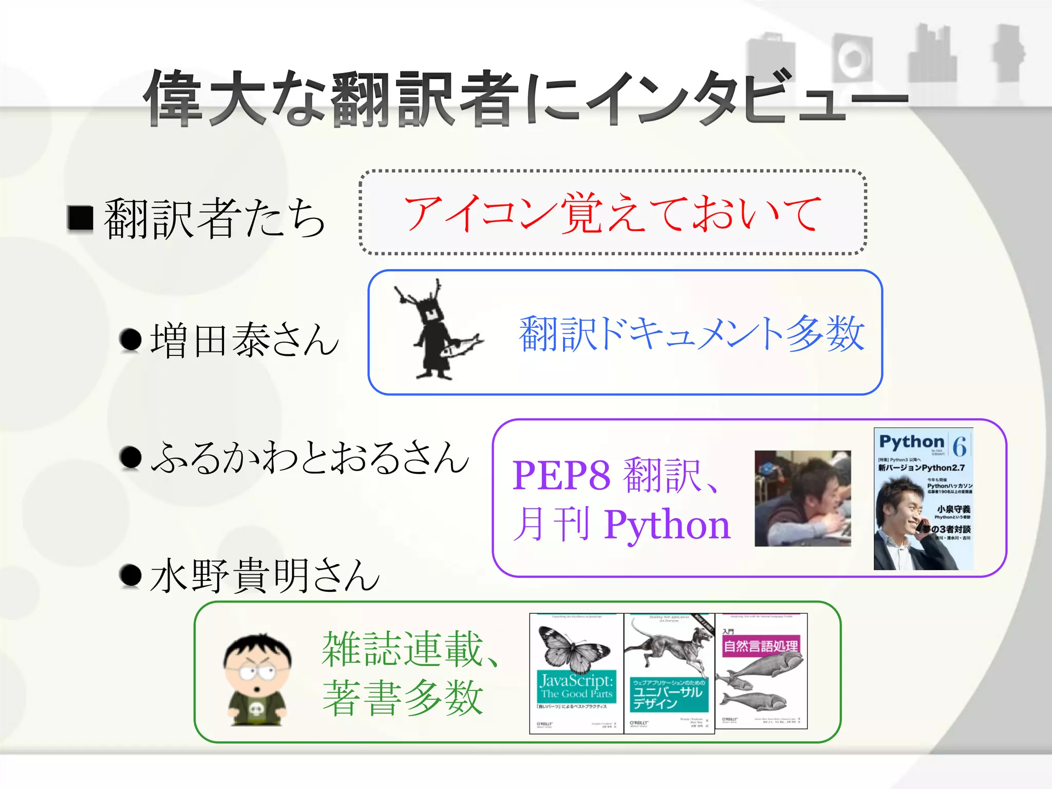翻訳者たち    アイコン覚えておいて

 増田泰さん        翻訳ドキュメント多数


 ふるかわとおるさん PEP8 翻訳、
           月刊 Python
 水野貴明さん
      雑誌連載、
      著書多数
 